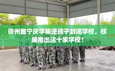 徐州睢宁厌学叛逆孩子封闭学校，权威推出这十家学校！