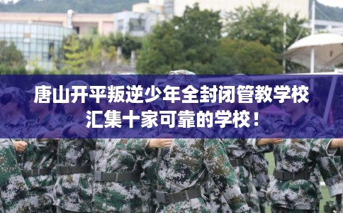 唐山开平叛逆少年全封闭管教学校汇集十家可靠的学校！