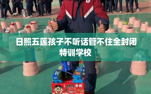 日照五莲孩子不听话管不住全封闭特训学校