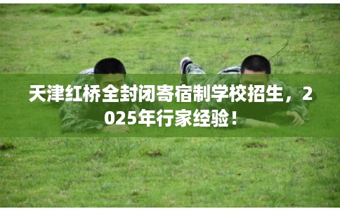 天津红桥全封闭寄宿制学校招生，2025年行家经验！