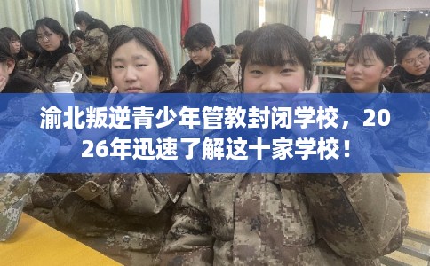 渝北叛逆青少年管教封闭学校，2026年迅速了解这十家学校！