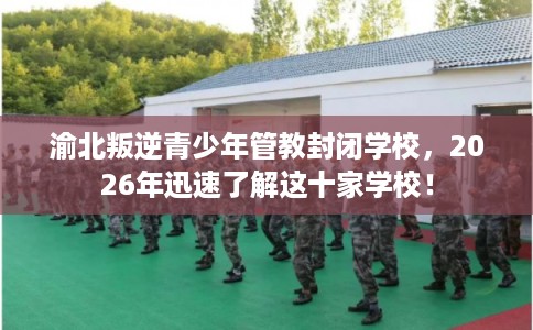 渝北叛逆青少年管教封闭学校，2026年迅速了解这十家学校！