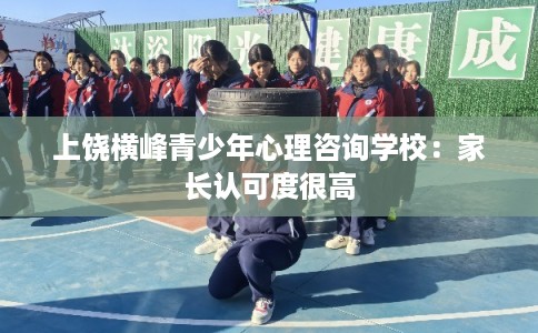 上饶横峰青少年心理咨询学校：家长认可度很高