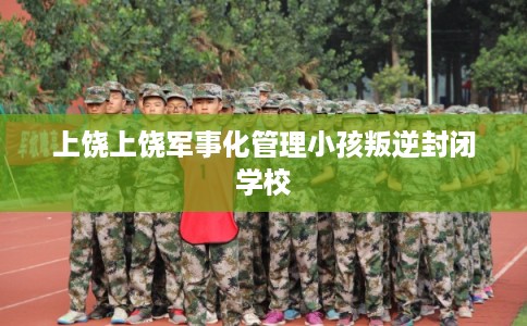 上饶上饶军事化管理小孩叛逆封闭学校