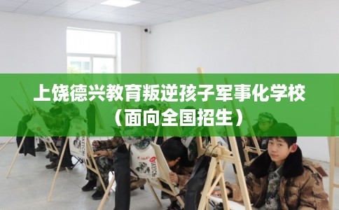 上饶德兴教育叛逆孩子军事化学校（面向全国招生）
