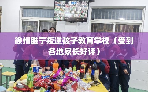 徐州睢宁叛逆孩子教育学校（受到各地家长好评）