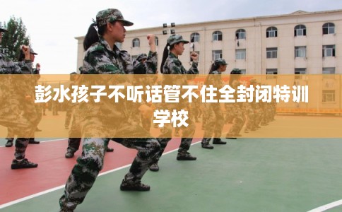 彭水孩子不听话管不住全封闭特训学校