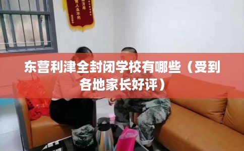 东营利津全封闭学校有哪些（受到各地家长好评）