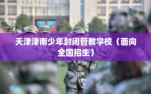 天津津南少年封闭管教学校（面向全国招生）