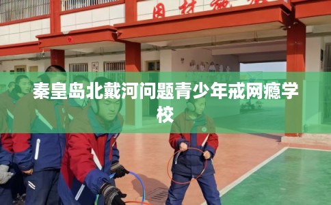 秦皇岛北戴河问题青少年戒网瘾学校