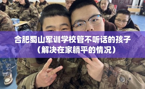 合肥蜀山军训学校管不听话的孩子（解决在家躺平的情况）
