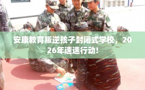 安康教育叛逆孩子封闭式学校，2026年速速行动!