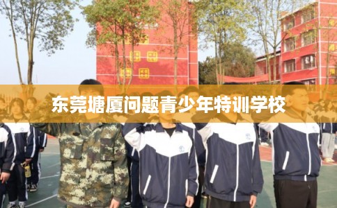 东莞塘厦问题青少年特训学校