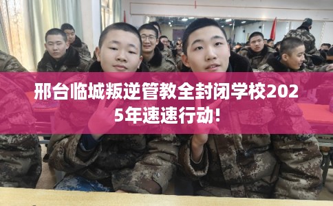 邢台临城叛逆管教全封闭学校2025年速速行动!
