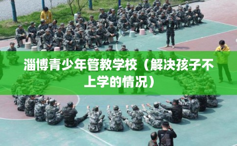 淄博青少年管教学校（解决孩子不上学的情况）