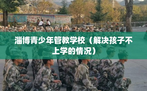 淄博青少年管教学校（解决孩子不上学的情况）