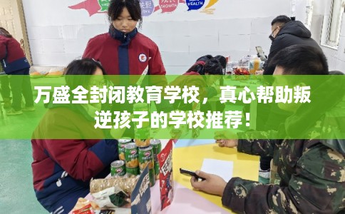 万盛全封闭教育学校，真心帮助叛逆孩子的学校推荐！