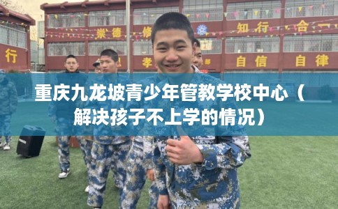 重庆九龙坡青少年管教学校中心（解决孩子不上学的情况）