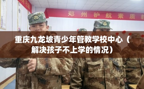 重庆九龙坡青少年管教学校中心（解决孩子不上学的情况）