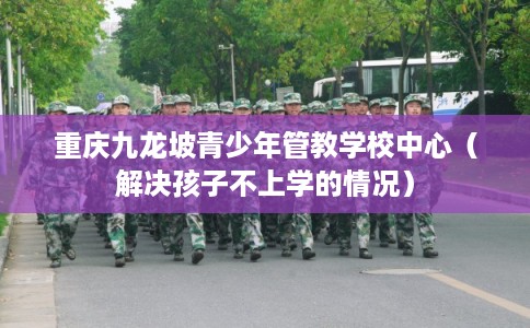 重庆九龙坡青少年管教学校中心（解决孩子不上学的情况）