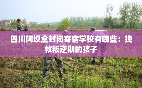 四川阿坝全封闭寄宿学校有哪些：挽救叛逆期的孩子