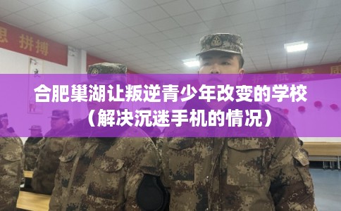 合肥巢湖让叛逆青少年改变的学校（解决沉迷手机的情况）