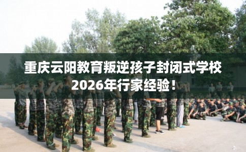 重庆云阳教育叛逆孩子封闭式学校2026年行家经验！