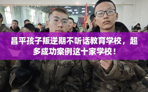 昌平孩子叛逆期不听话教育学校，超多成功案例这十家学校！