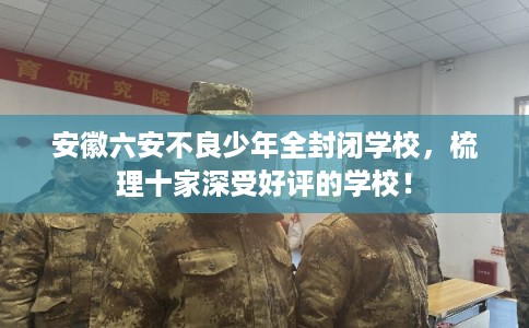 安徽六安不良少年全封闭学校，梳理十家深受好评的学校！