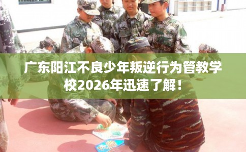 广东阳江不良少年叛逆行为管教学校2026年迅速了解！