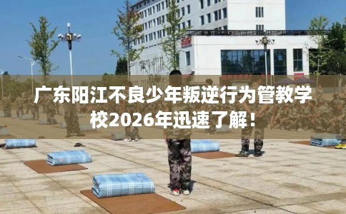 广东阳江不良少年叛逆行为管教学校2026年迅速了解！