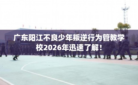 广东阳江不良少年叛逆行为管教学校2026年迅速了解！