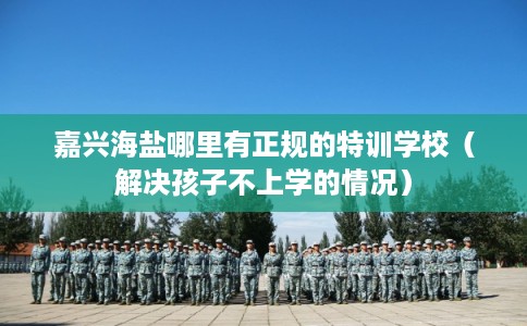 嘉兴海盐哪里有正规的特训学校（解决孩子不上学的情况）