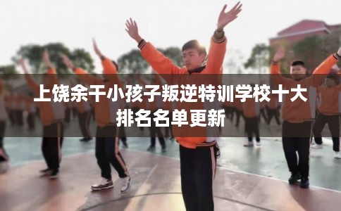 上饶余干小孩子叛逆特训学校十大排名名单更新