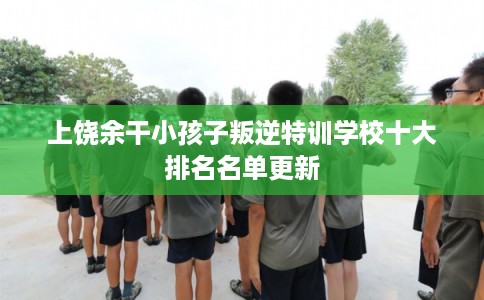上饶余干小孩子叛逆特训学校十大排名名单更新