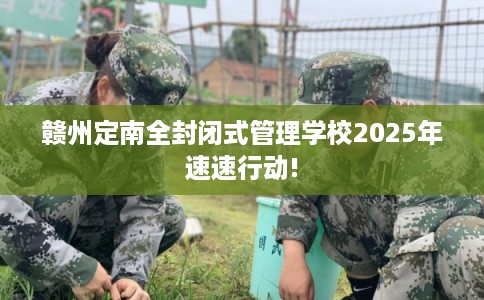 赣州定南全封闭式管理学校2025年速速行动!