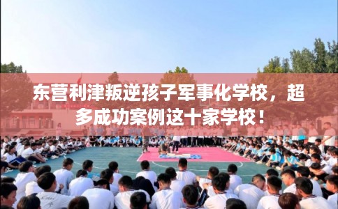 东营利津叛逆孩子军事化学校，超多成功案例这十家学校！