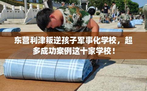 东营利津叛逆孩子军事化学校，超多成功案例这十家学校！