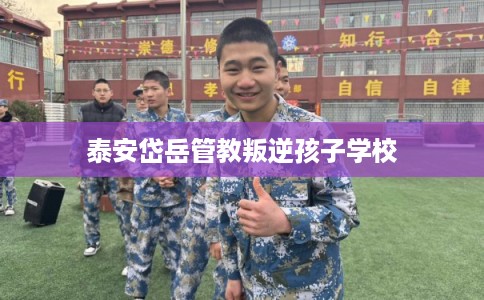 泰安岱岳管教叛逆孩子学校