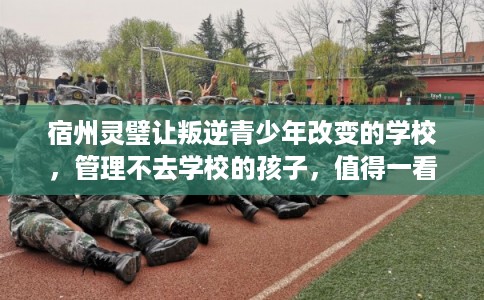 宿州灵璧让叛逆青少年改变的学校，管理不去学校的孩子，值得一看！