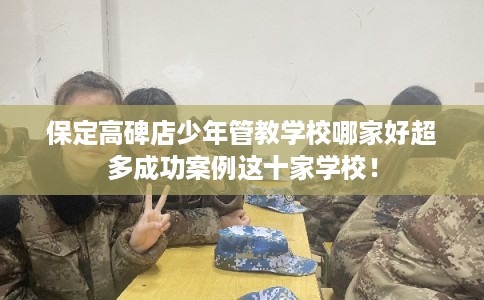 保定高碑店少年管教学校哪家好超多成功案例这十家学校！