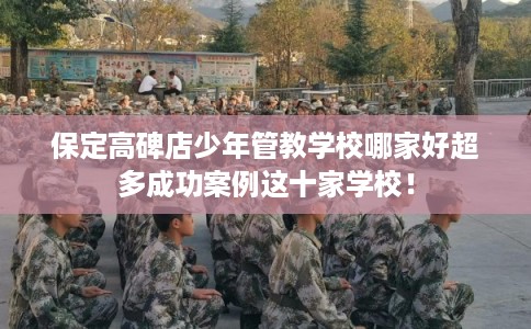 保定高碑店少年管教学校哪家好超多成功案例这十家学校！