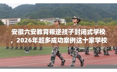 安徽六安教育叛逆孩子封闭式学校，2026年超多成功案例这十家学校！
