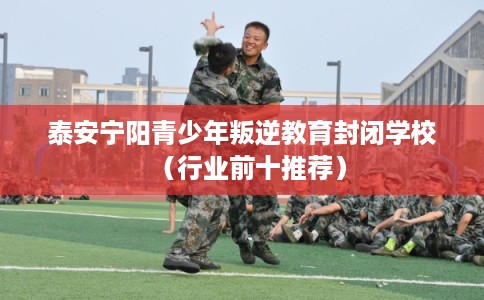 泰安宁阳青少年叛逆教育封闭学校（行业前十推荐）