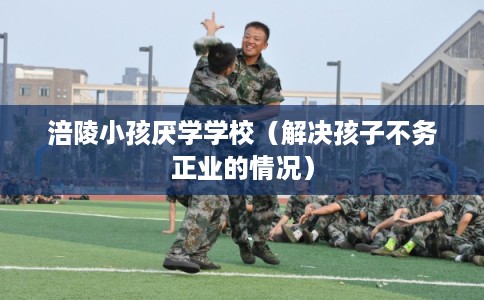 涪陵小孩厌学学校（解决孩子不务正业的情况）