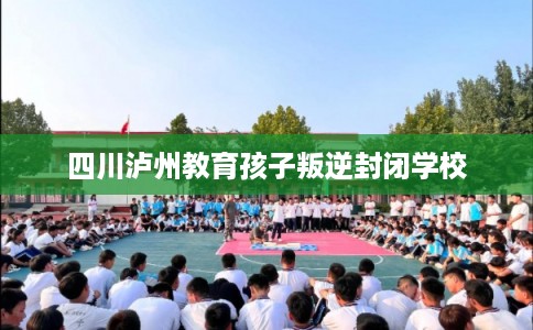 四川泸州教育孩子叛逆封闭学校