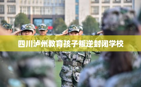 四川泸州教育孩子叛逆封闭学校