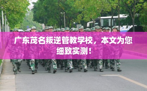 广东茂名叛逆管教学校，本文为您细致实测！