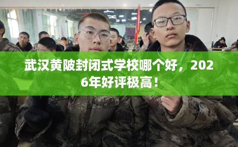 武汉黄陂封闭式学校哪个好，2026年好评极高！