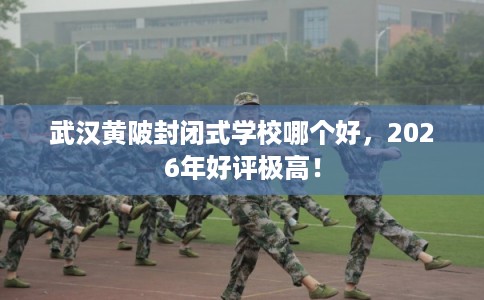 武汉黄陂封闭式学校哪个好，2026年好评极高！